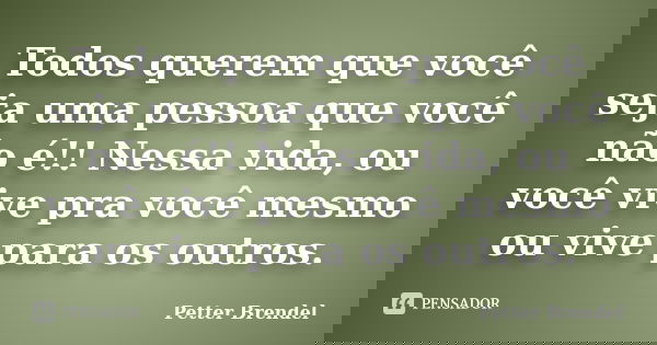 Todos querem que você seja uma pessoa que você não é!! Nessa vida, ou você vive pra você mesmo ou vive para os outros.... Frase de Petter Brendel.