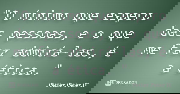 "O mínimo que espero das pessoas, e o que me faz admirá-las, é a ética. "... Frase de Petter Peter II.