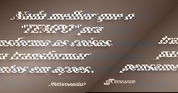 Nada melhor que o "TEMPO" pra transforma as coisas. para transformar pensamentos em açoes..... Frase de Pettersonluiz.