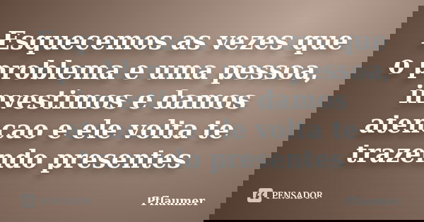 Esquecemos as vezes que o problema e uma pessoa, investimos e damos atencao e ele volta te trazendo presentes... Frase de Pflaumer.