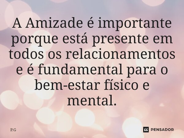 ⁠A Amizade é importante porque está presente em todos os relacionamentos e é fundamental para o bem-estar físico e mental.... Frase de P.G.