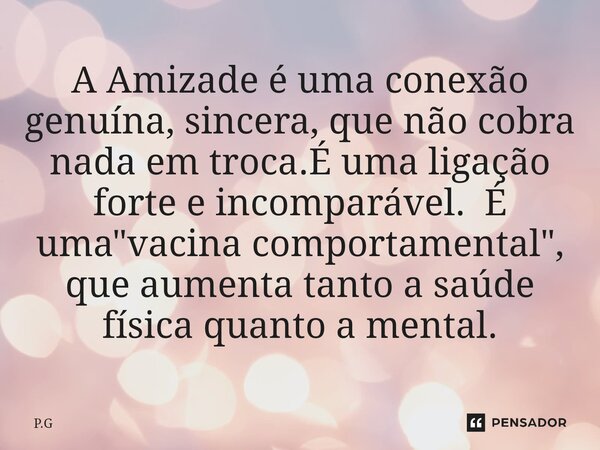 A Amizade é uma conexão genuína, sincera, que não cobra nada em troca.É uma ligação forte e incomparável. É uma "vacina comportamental", que aumenta t... Frase de P.G.