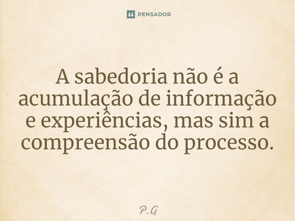 ⁠A sabedoria não é a acumulação de informação e experiências, mas sim a compreensão do processo.... Frase de P.G.