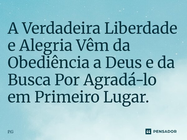 ⁠A Verdadeira Liberdade e Alegria Vêm da Obediência a Deus e da Busca Por Agradá-lo em Primeiro Lugar.... Frase de P.G.