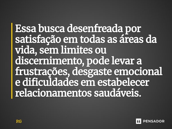 ⁠Essa busca desenfreada por satisfação em todas as áreas da vida, sem limites ou discernimento, pode levar a frustrações, desgaste emocional e dificuldades em e... Frase de P.G.