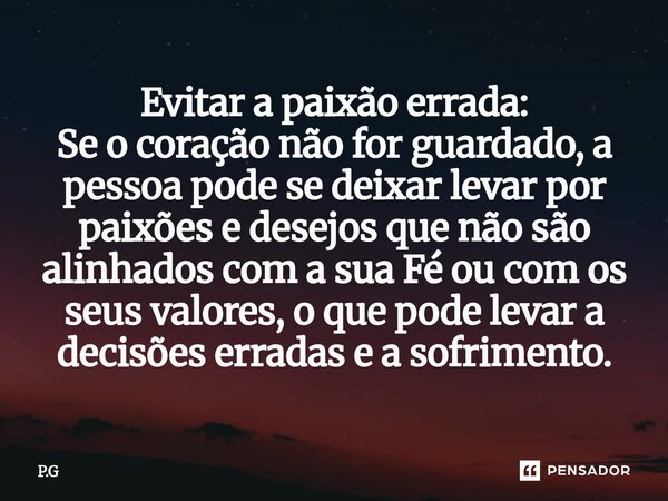 Evitar a paixão errada: Se o coração não for guardado, a pessoa pode se deixar levar por paixões e desejos que não são alinhados com a sua Fé ou com os seus va... Frase de P.G.