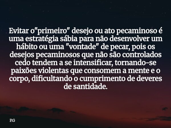 Evitar o "primeiro" desejo ou ato pecaminoso é uma estratégia sábia para não desenvolver um hábito ou uma "vontade" de pecar, pois os desejo... Frase de P.G.
