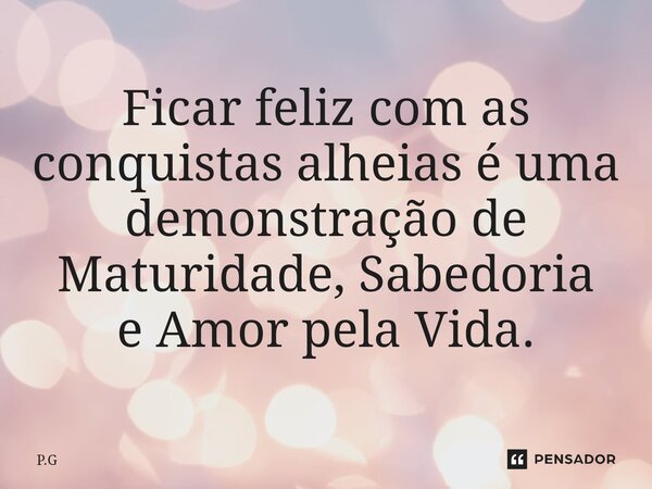 ⁠Ficar feliz com as conquistas alheias é uma demonstração de Maturidade, Sabedoria e Amor pela Vida.... Frase de P.G.