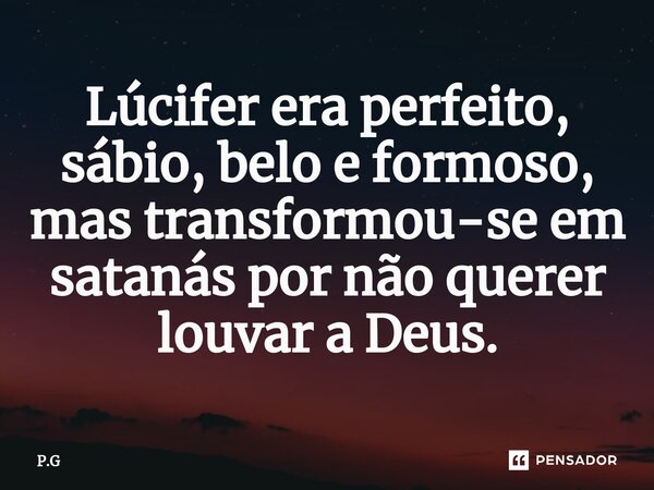 Lúcifer era perfeito, sábio, belo e formoso, mas transformou-se em satanás por não querer louvar a Deus.... Frase de P.G.