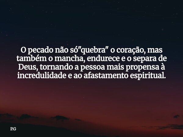 O pecado não só "quebra" o coração, mas também o mancha, endurece e o separa de Deus, tornando a pessoa mais propensa à incredulidade e ao afastamento... Frase de P.G.