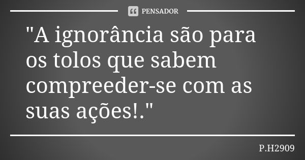 "A ignorância são para os tolos que sabem compreeder-se com as suas ações!."... Frase de P.H2909.