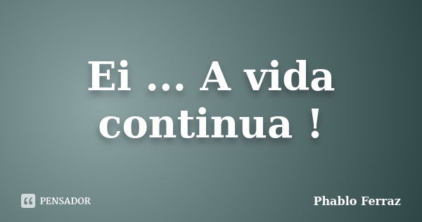 Ei ... A vida continua !... Frase de Phablo Ferraz.