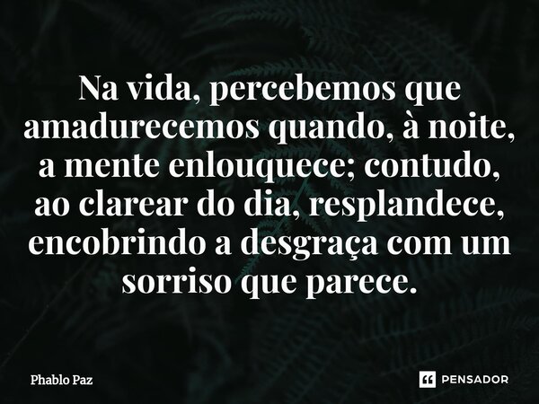 Na vida, percebemos que amadurecemos quando, à noite, amente enlouquece; contudo, ao clarear do dia, resplandece, encobrindo a desgraça com um sorriso que parec... Frase de Phablo Paz.