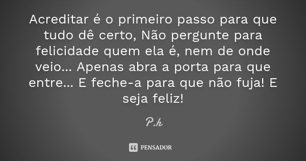 Acreditar é o primeiro passo para que tudo dê certo, Não pergunte para felicidade quem ela é, nem de onde veio... Apenas abra a porta para que entre... E feche-... Frase de P.h.