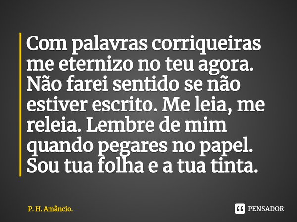 ⁠Com palavras corriqueiras me eternizo no teu agora. Não farei sentido se não estiver escrito. Me leia, me releia. Lembre de mim quando pegares no papel. Sou tu... Frase de P. H. Amâncio..