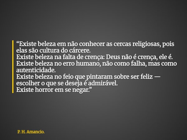 “Existe beleza em não conhecer as cercas religiosas, pois elas são cultura do cárcere. Existe beleza na falta de crença: Deus não é crença, ele é. Existe beleza... Frase de P. H. Amancio..