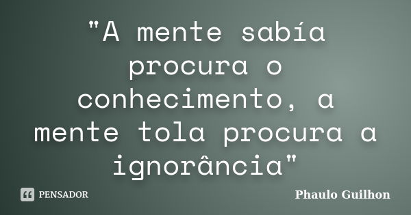 "A mente sabía procura o conhecimento, a mente tola procura a ignorância"... Frase de Phaulo Guilhon.