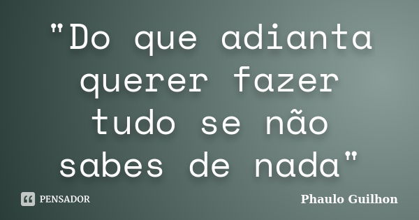 "Do que adianta querer fazer tudo se não sabes de nada"... Frase de Phaulo Guilhon.