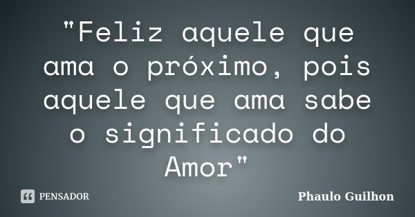 "Feliz aquele que ama o próximo, pois aquele que ama sabe o significado do Amor"... Frase de Phaulo Guilhon.
