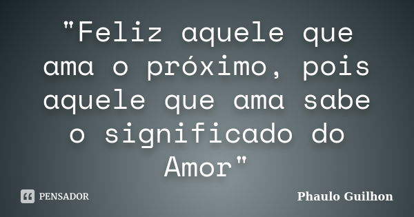 "Feliz aquele que ama o próximo, pois aquele que ama sabe o significado do Amor"... Frase de Phaulo Guilhon.