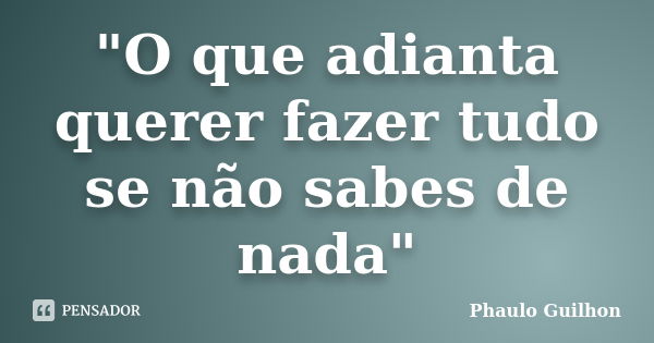 "O que adianta querer fazer tudo se não sabes de nada"... Frase de Phaulo Guilhon.