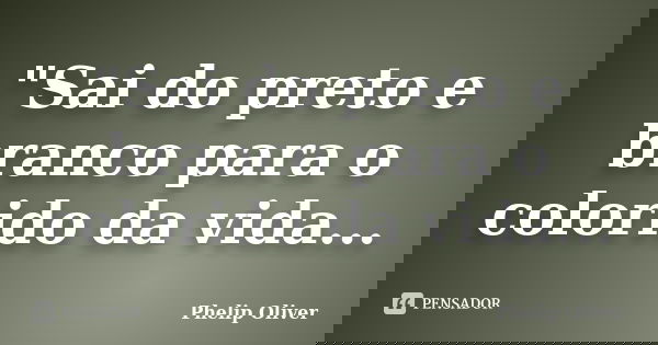 "Sai do preto e branco para o colorido da vida...... Frase de Phelip Oliver.