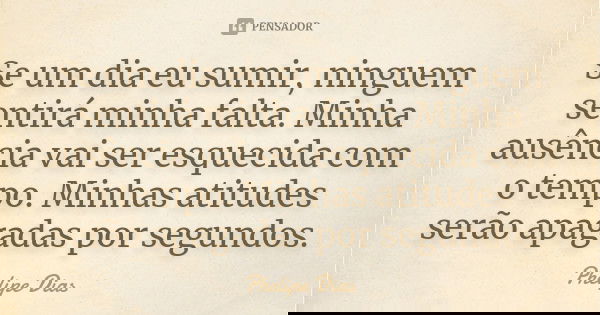 Se um dia eu sumir, ninguem sentirá minha falta. Minha ausência vai ser esquecida com o tempo. Minhas atitudes serão apagadas por segundos.... Frase de Phelipe Dias.