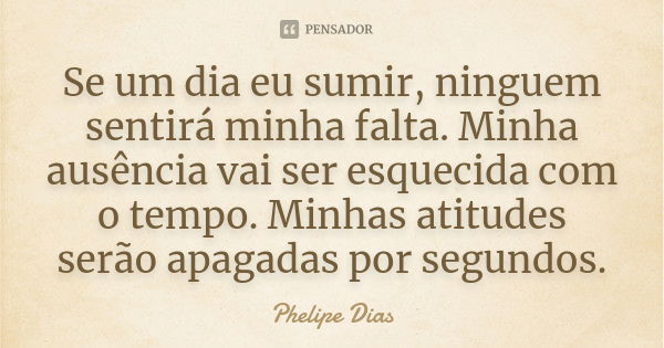 Se um dia eu sumir, ninguem sentirá minha falta. Minha ausência vai ser esquecida com o tempo. Minhas atitudes serão apagadas por segundos.... Frase de Phelipe Dias.