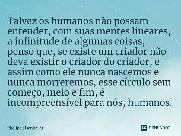 ⁠Talvez os humanos não possam entender, com suas mentes lineares, a infinitude de algumas coisas, penso que, se existe um criador não deva existir o criador do ... Frase de Phelipe Eisenhardt.