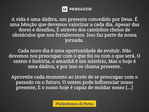 A vida é uma dádiva, um presente concedido por Deus. É uma bênção que devemos valorizar a cada dia. Apesar das dores e desafios, É através dos caminhos cheios ... Frase de Phelisthenes di Pietra.