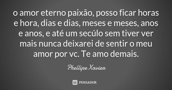 o amor eterno paixão, posso ficar horas e hora, dias e dias, meses e meses, anos e anos, e até um secúlo sem tiver ver mais nunca deixarei de sentir o meu amor ... Frase de Phellipe Xavier.