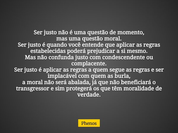 Ser justo não é uma questão de momento, mas uma questão moral. Ser justo é quando você entende que aplicar as regras estabelecidas poderá prejudicar a si mesmo.... Frase de phenos.