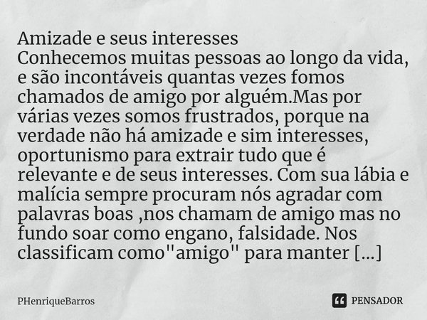 ⁠Amizade e seus interesses Conhecemos muitas pessoas ao longo da vida, e são incontáveis quantas vezes fomos chamados de amigo por alguém.Mas por várias vezes s... Frase de PHenriqueBarros.