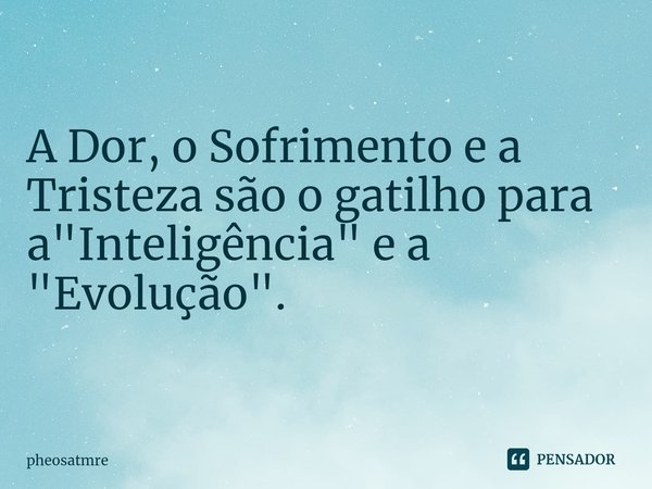 A Dor, o Sofrimento e a Tristeza são o gatilho para a "Inteligência" e a "Evolução".... Frase de pheosatmre.