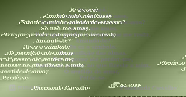 Se a você, A minha vida dedicasse, Estaria a minha sabedoria escassa? Se não me amas, Para que perder o tempo que me resta, Amando-te? Tu es o símbolo, Da perdi... Frase de Phernanda Carvalho.