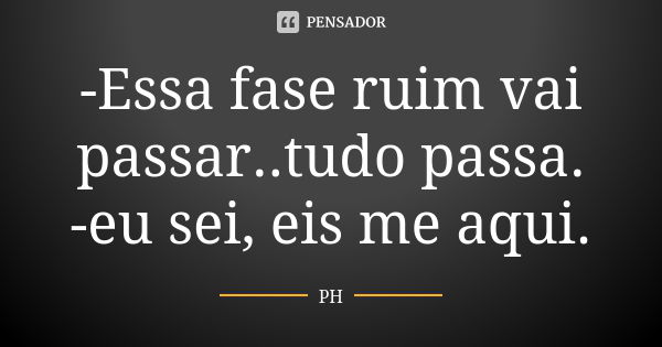 -Essa fase ruim vai passar..tudo passa. -eu sei, eis me aqui.... Frase de PH.