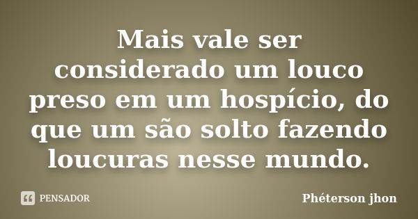 Mais vale ser considerado um louco preso em um hospício, do que um são solto fazendo loucuras nesse mundo.... Frase de Phéterson jhon.