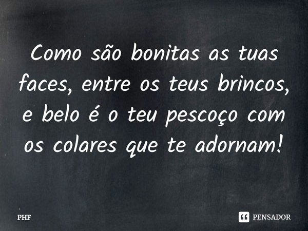 ⁠Como são bonitas as tuas faces, entre os teus brincos,
e belo é o teu pescoço com os colares que te adornam!... Frase de PHF.