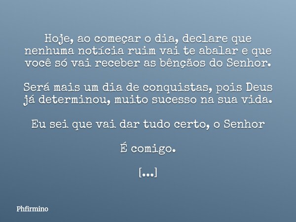 Hoje, ao começar o dia, declare que nenhuma notícia ruim vai te abalar e que você só vai receber as bênçãos do Senhor. Será mais um dia de conquistas, pois Deus... Frase de Phfirmino.
