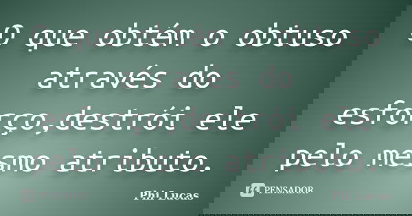 O que obtém o obtuso através do esforço,destrói ele pelo mesmo atributo.... Frase de Phi Lucas.
