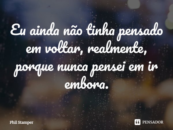⁠Eu ainda não tinha pensado em voltar, realmente, porque nunca pensei em ir embora.... Frase de Phil Stamper.