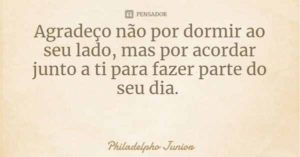 Agradeço não por dormir ao seu lado, mas por acordar junto a ti para fazer parte do seu dia.... Frase de Philadelpho Junior.