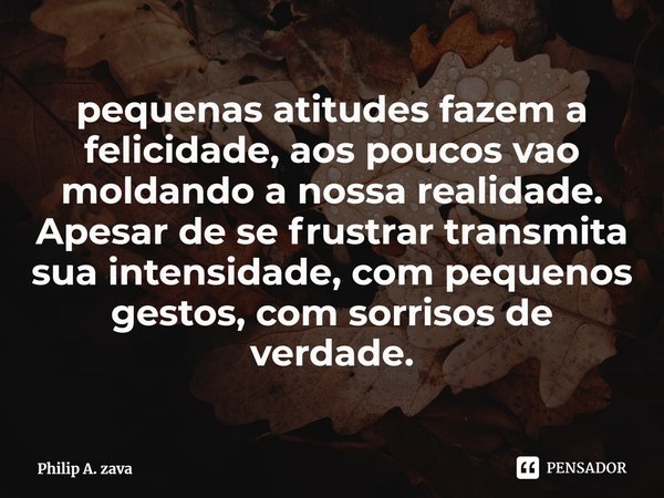 ⁠pequenas atitudes fazem a felicidade, aos poucos vao moldando a nossa realidade. Apesar de se frustrar transmita sua intensidade, com pequenos gestos, com sorr... Frase de Philip A. zava.