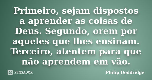 Primeiro, sejam dispostos a aprender as coisas de Deus. Segundo, orem por aqueles que lhes ensinam. Terceiro, atentem para que não aprendem em vão.... Frase de Philip Doddridge.