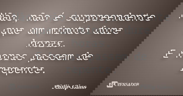 Não, não é surpreendente que um minuto dure horas. E horas passem de repente.... Frase de Philip Glass..