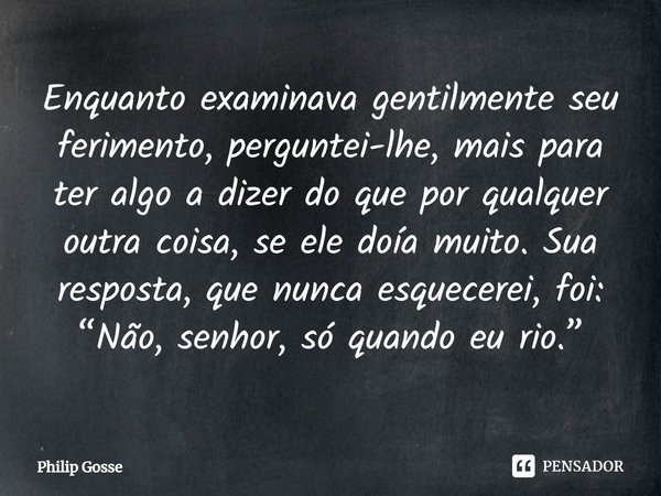 ⁠Enquanto examinava gentilmente seu ferimento, perguntei-lhe, mais para ter algo a dizer do que por qualquer outra coisa, se ele doía muito. Sua resposta, que n... Frase de Philip Gosse.