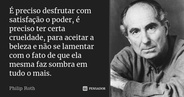 É preciso desfrutar com satisfação o poder, é preciso ter certa crueldade, para aceitar a beleza e não se lamentar com o fato de que ela mesma faz sombra em tud... Frase de Philip Roth.