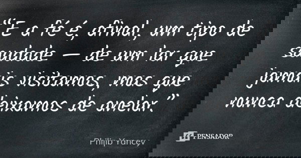 “E a fé é, afinal, um tipo de saudade — de um lar que jamais visitamos, mas que nunca deixamos de anelar.”... Frase de Philip Yancey.