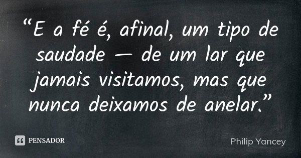 “E a fé é, afinal, um tipo de saudade — de um lar que jamais visitamos, mas que nunca deixamos de anelar.”... Frase de Philip Yancey.