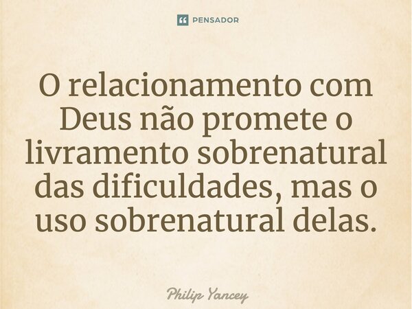 O relacionamento com Deus não promete o livramento sobrenatural das dificuldades, mas o uso sobrenatural delas.... Frase de Philip Yancey.